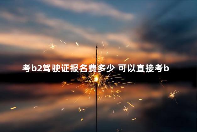 考b2驾驶证报名费多少 可以直接考b2驾照吗